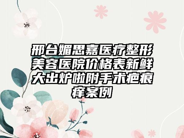 邢台媚思嘉医疗整形美容医院价格表新鲜大出炉啦附手术疤痕痒案例