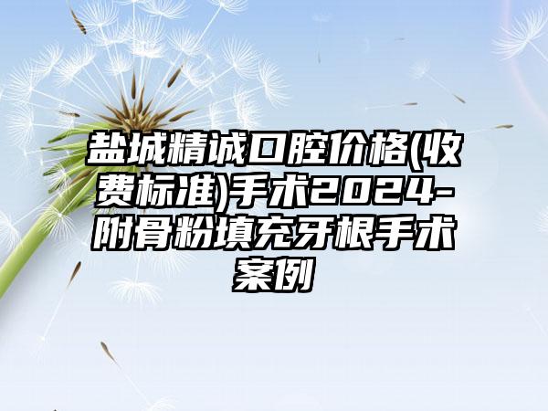 盐城精诚口腔价格(收费标准)手术2024-附骨粉填充牙根手术案例