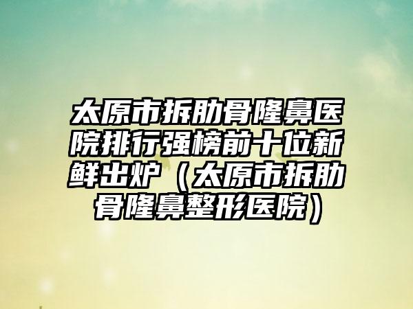 太原市拆肋骨隆鼻医院排行强榜前十位新鲜出炉（太原市拆肋骨隆鼻整形医院）