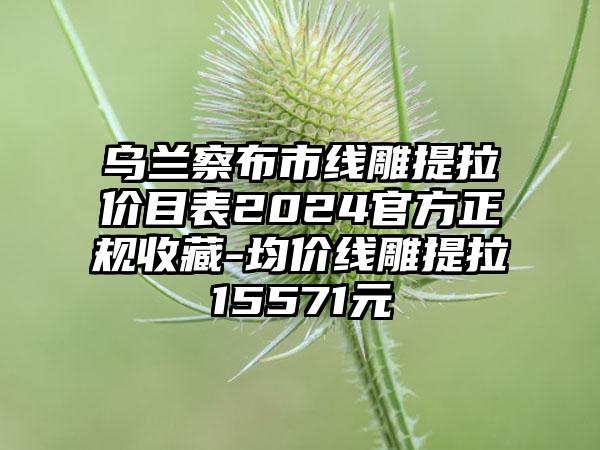 乌兰察布市线雕提拉价目表2024官方正规收藏-均价线雕提拉15571元