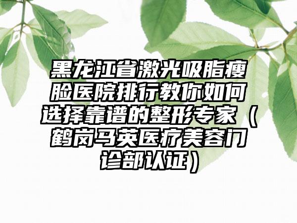 黑龙江省激光吸脂瘦脸医院排行教你如何选择靠谱的整形专家（鹤岗马英医疗美容门诊部认证）