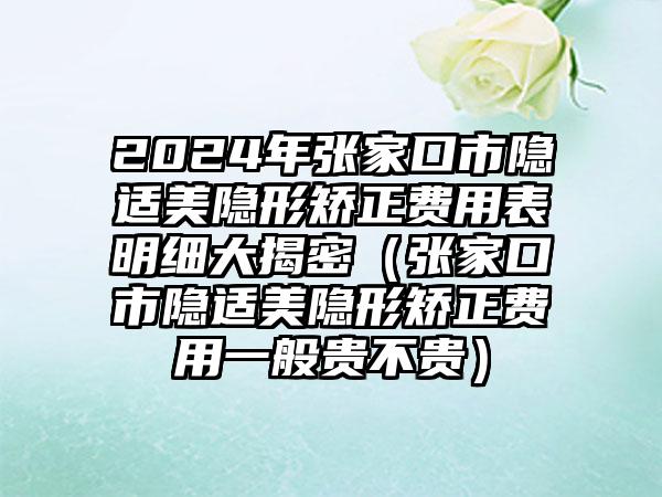 2024年张家口市隐适美隐形矫正费用表明细大揭密（张家口市隐适美隐形矫正费用一般贵不贵）