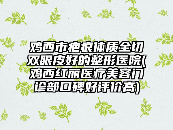 鸡西市疤痕体质全切双眼皮好的整形医院(鸡西红丽医疗美容门诊部口碑好评价高)