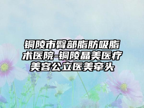 铜陵市臀部脂肪吸脂术医院-铜陵晶美医疗美容公立医美牵头