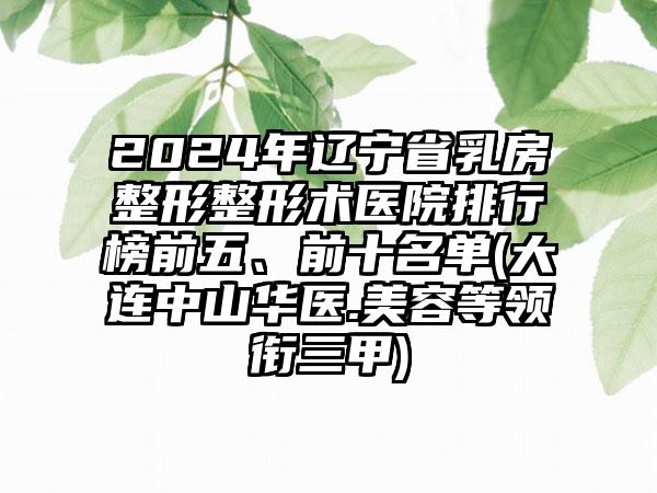 2024年辽宁省乳房整形整形术医院排行榜前五、前十名单(大连中山华医.美容等领衔三甲)