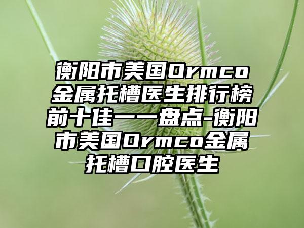 衡阳市美国Ormco金属托槽医生排行榜前十佳一一盘点-衡阳市美国Ormco金属托槽口腔医生