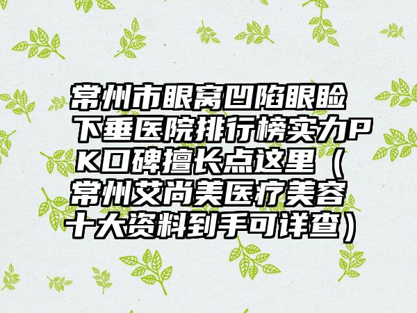 常州市眼窝凹陷眼睑下垂医院排行榜实力PK口碑擅长点这里（常州艾尚美医疗美容十大资料到手可详查）