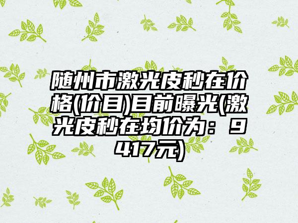 随州市激光皮秒在价格(价目)目前曝光(激光皮秒在均价为：9417元)