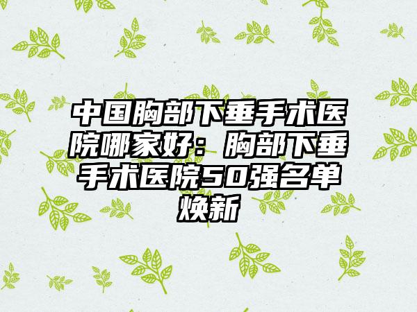 中国胸部下垂手术医院哪家好：胸部下垂手术医院50强名单焕新