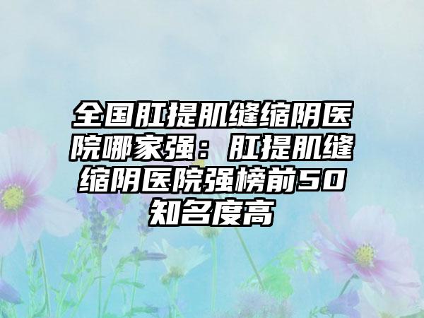 全国肛提肌缝缩阴医院哪家强：肛提肌缝缩阴医院强榜前50知名度高