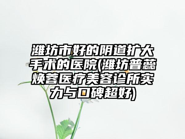 潍坊市好的阴道扩大手术的医院(潍坊普蕊焕蓉医疗美容诊所实力与口碑超好)