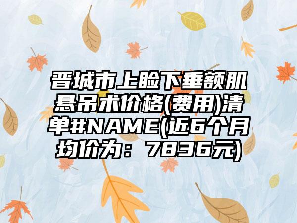 晋城市上睑下垂额肌悬吊术价格(费用)清单#NAME(近6个月均价为：7836元)