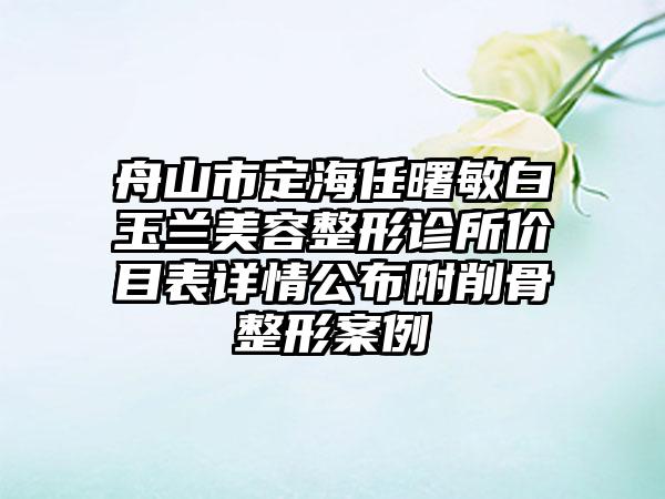 舟山市定海任曙敏白玉兰美容整形诊所价目表详情公布附削骨整形案例