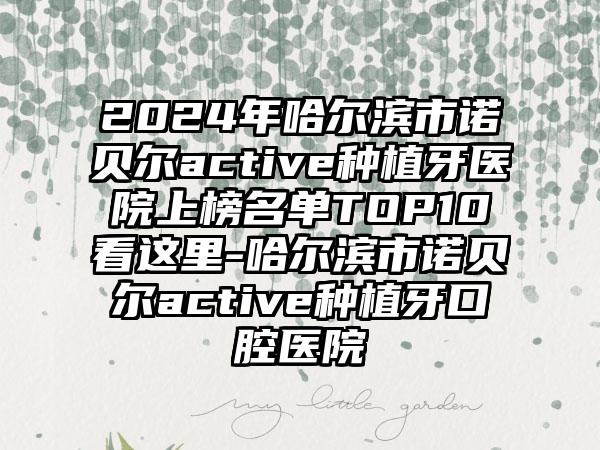 2024年哈尔滨市诺贝尔active种植牙医院上榜名单TOP10看这里-哈尔滨市诺贝尔active种植牙口腔医院