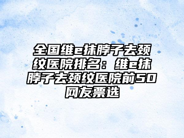 全国维e抹脖子去颈纹医院排名：维e抹脖子去颈纹医院前50网友票选