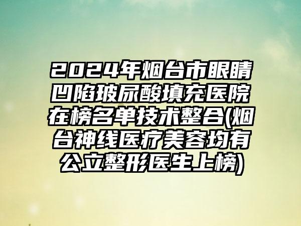 2024年烟台市眼睛凹陷玻尿酸填充医院在榜名单技术整合(烟台神线医疗美容均有公立整形医生上榜)