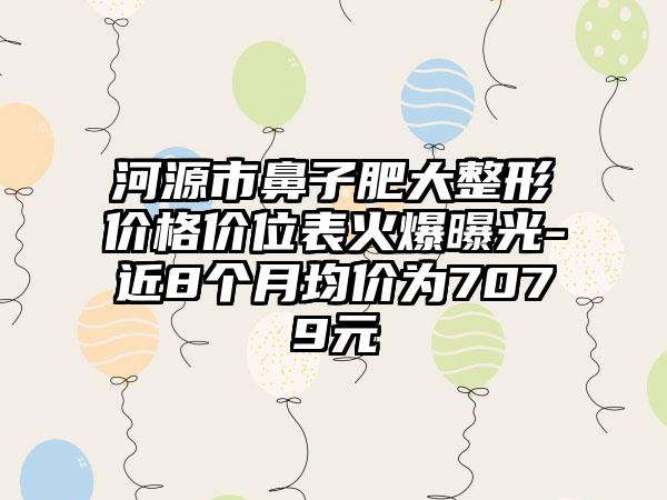 河源市鼻子肥大整形价格价位表火爆曝光-近8个月均价为7079元