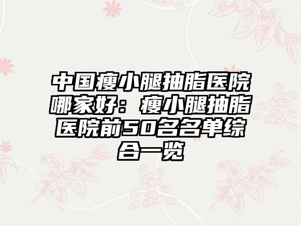 中国瘦小腿抽脂医院哪家好：瘦小腿抽脂医院前50名名单综合一览