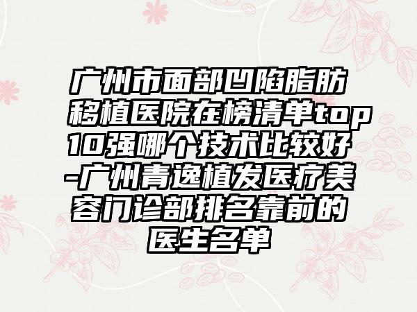 广州市面部凹陷脂肪移植医院在榜清单top10强哪个技术比较好-广州青逸植发医疗美容门诊部排名靠前的医生名单