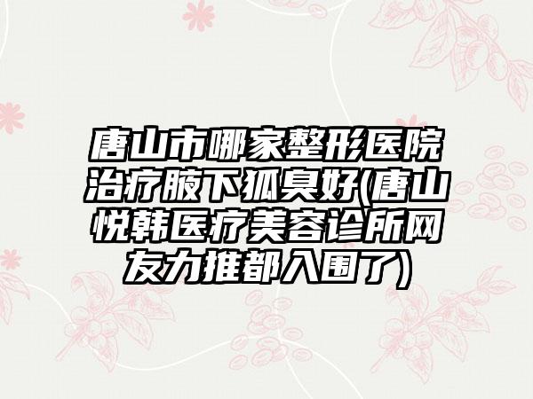 唐山市哪家整形医院治疗腋下狐臭好(唐山悦韩医疗美容诊所网友力推都入围了)