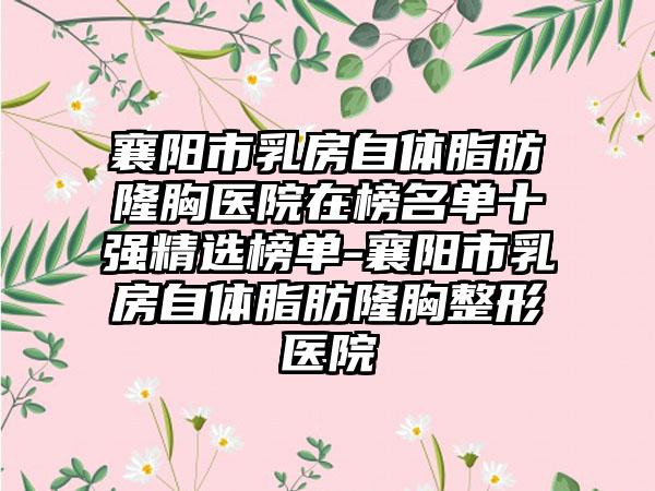 襄阳市乳房自体脂肪隆胸医院在榜名单十强精选榜单-襄阳市乳房自体脂肪隆胸整形医院