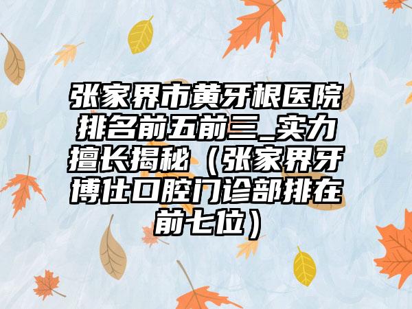 张家界市黄牙根医院排名前五前三_实力擅长揭秘（张家界牙博仕口腔门诊部排在前七位）