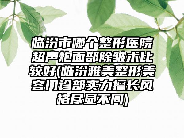 临汾市哪个整形医院超声炮面部除皱术比较好(临汾雅美整形美容门诊部实力擅长风格尽显不同)