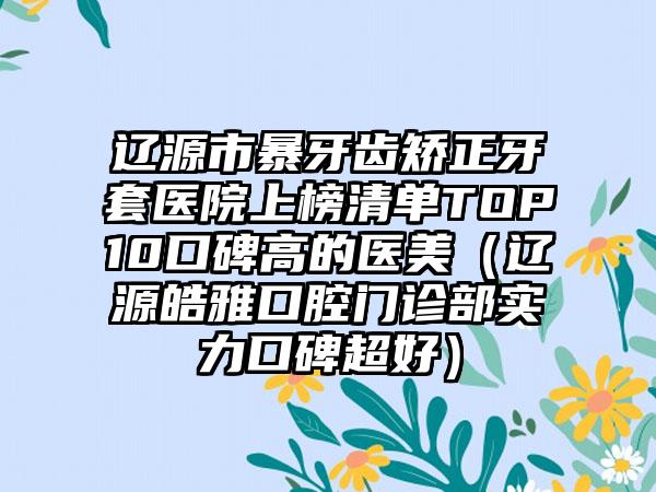 辽源市暴牙齿矫正牙套医院上榜清单TOP10口碑高的医美（辽源皓雅口腔门诊部实力口碑超好）