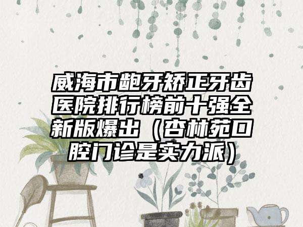 威海市龅牙矫正牙齿医院排行榜前十强全新版爆出（杏林苑口腔门诊是实力派）