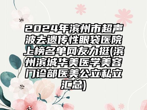 2024年滨州市超声波去遗传性眼袋医院上榜名单网友力挺(滨州滨城华美医学美容门诊部医美公立私立汇总)