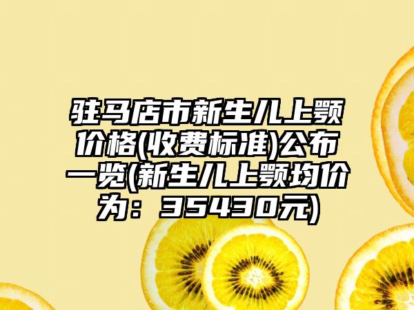 驻马店市新生儿上颚价格(收费标准)公布一览(新生儿上颚均价为：35430元)