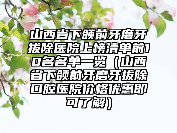 山西省下颌前牙磨牙拔除医院上榜清单前10名名单一览（山西省下颌前牙磨牙拔除口腔医院价格优惠即可了解）