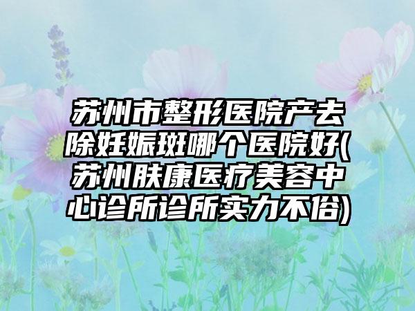 苏州市整形医院产去除妊娠斑哪个医院好(苏州肤康医疗美容中心诊所诊所实力不俗)