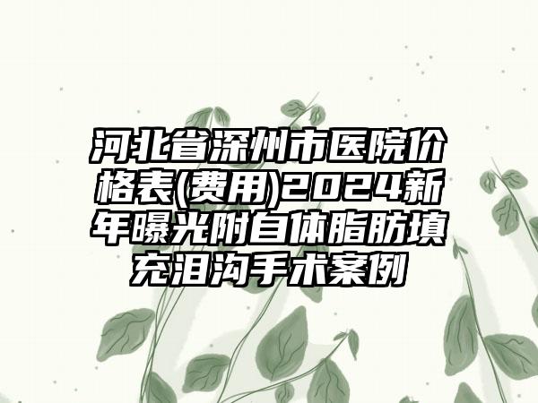 河北省深州市医院价格表(费用)2024新年曝光附自体脂肪填充泪沟手术案例