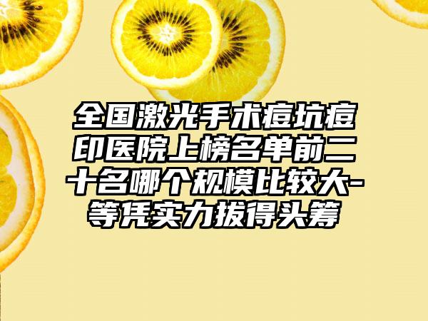 全国激光手术痘坑痘印医院上榜名单前二十名哪个规模比较大-等凭实力拔得头筹