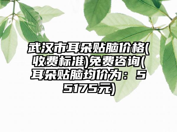 武汉市耳朵贴脑价格(收费标准)免费咨询(耳朵贴脑均价为：55175元)