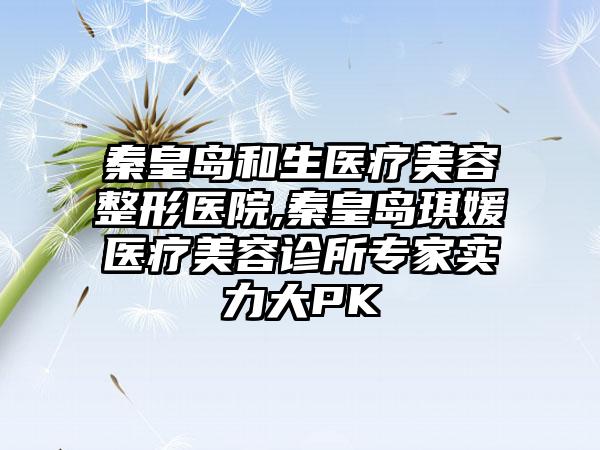 秦皇岛和生医疗美容整形医院,秦皇岛琪媛医疗美容诊所专家实力大PK