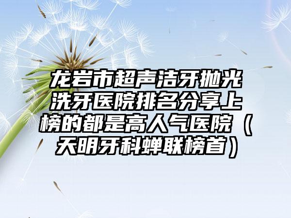 龙岩市超声洁牙抛光洗牙医院排名分享上榜的都是高人气医院（天明牙科蝉联榜首）