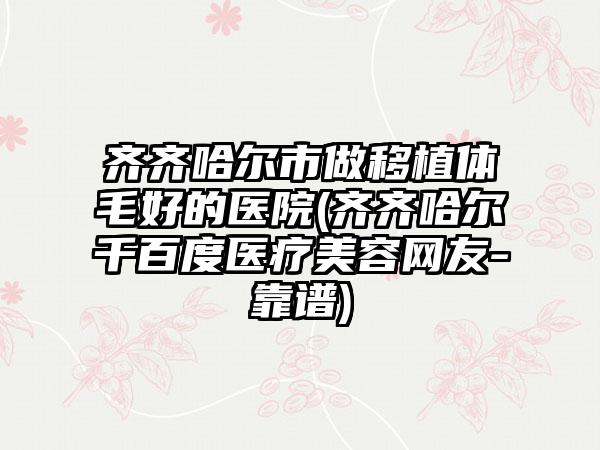 齐齐哈尔市做移植体毛好的医院(齐齐哈尔千百度医疗美容网友-靠谱)