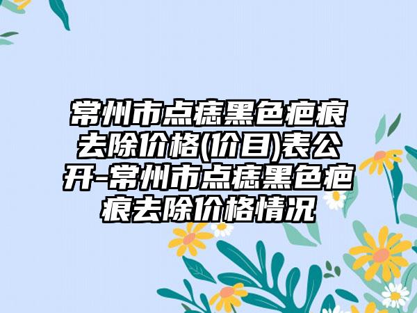 常州市点痣黑色疤痕去除价格(价目)表公开-常州市点痣黑色疤痕去除价格情况