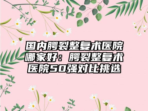 国内腭裂整复术医院哪家好：腭裂整复术医院50强对比挑选