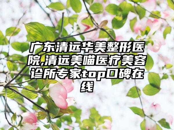 广东清远华美整形医院,清远美喵医疗美容诊所专家top口碑在线