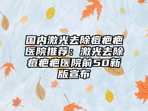 国内激光去除痘疤疤医院推荐：激光去除痘疤疤医院前50新版宣布