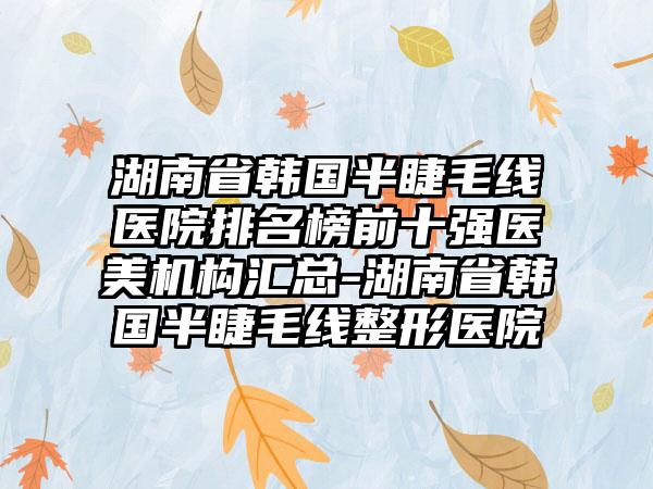 湖南省韩国半睫毛线医院排名榜前十强医美机构汇总-湖南省韩国半睫毛线整形医院