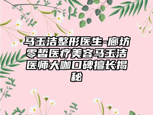 马玉洁整形医生-廊坊零皙医疗美容马玉洁医师大咖口碑擅长揭秘