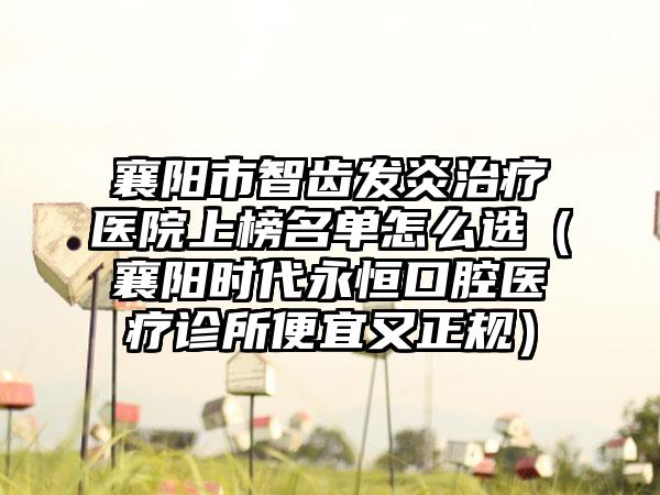 襄阳市智齿发炎治疗医院上榜名单怎么选（襄阳时代永恒口腔医疗诊所便宜又正规）