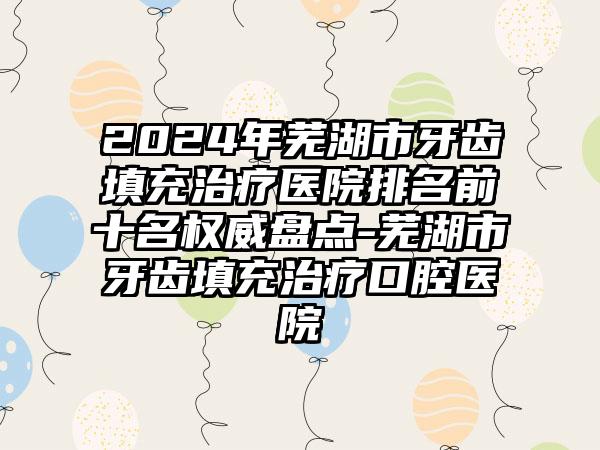 2024年芜湖市牙齿填充治疗医院排名前十名权威盘点-芜湖市牙齿填充治疗口腔医院