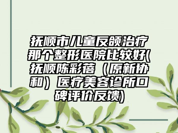 抚顺市儿童反颌治疗那个整形医院比较好(抚顺陈彩蓓（原新协和）医疗美容诊所口碑评价反馈)