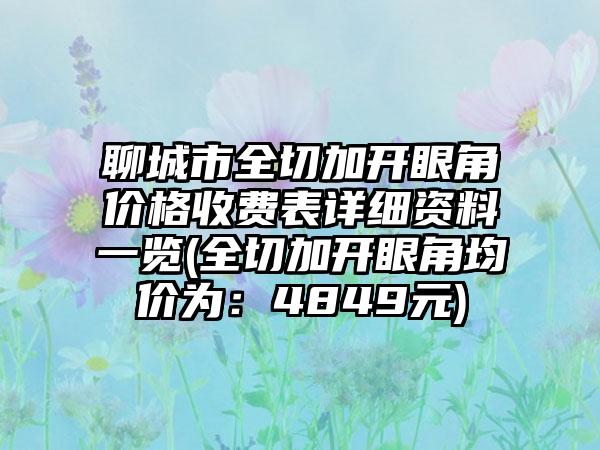 聊城市全切加开眼角价格收费表详细资料一览(全切加开眼角均价为：4849元)