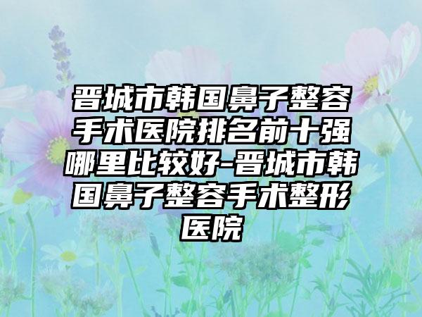 晋城市韩国鼻子整容手术医院排名前十强哪里比较好-晋城市韩国鼻子整容手术整形医院